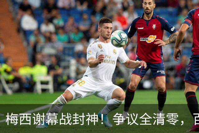 梅西谢幕战封神！争议全清零，百年球王谁还敢质疑